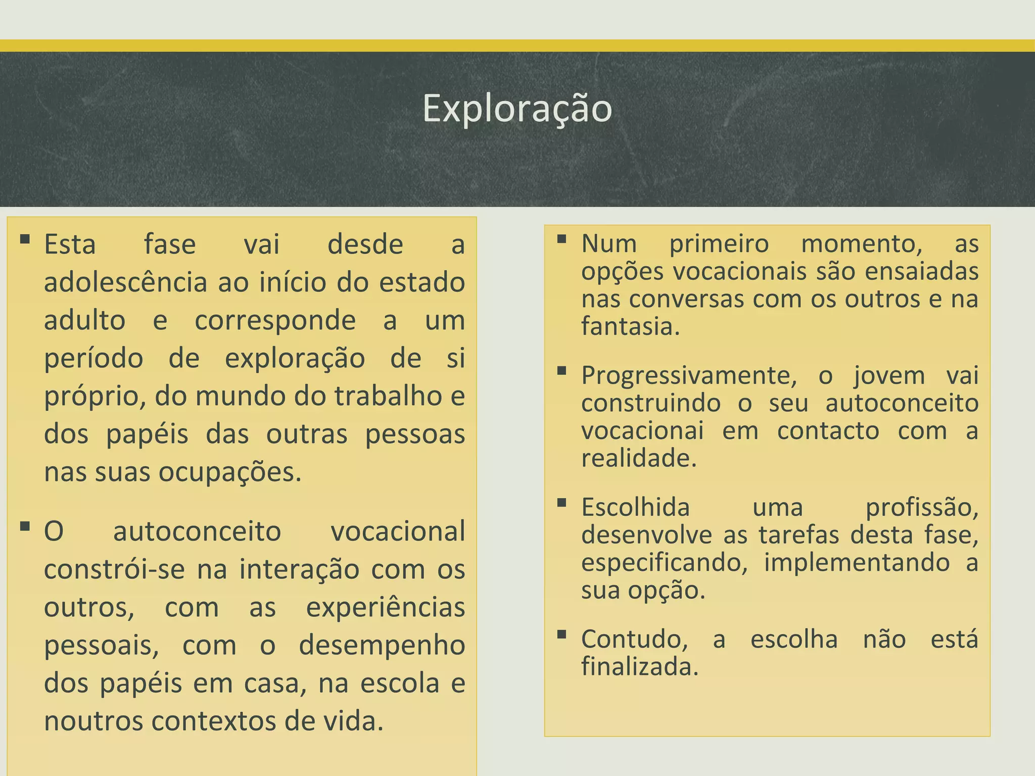 Exploração
 Esta fase vai desde a
adolescência ao início do estado
adulto e corresponde a um
período de exploração de si
próprio, do mundo do trabalho e
dos papéis das outras pessoas
nas suas ocupações.
O
autoconceito
vocacional
constrói-se na interação com os
outros, com as experiências
pessoais, com o desempenho
dos papéis em casa, na escola e
noutros contextos de vida.

 Num primeiro momento, as
opções vocacionais são ensaiadas
nas conversas com os outros e na
fantasia.
 Progressivamente, o jovem vai
construindo o seu autoconceito
vocacionai em contacto com a
realidade.
 Escolhida
uma
profissão,
desenvolve as tarefas desta fase,
especificando, implementando a
sua opção.
 Contudo, a escolha não está
finalizada.

 