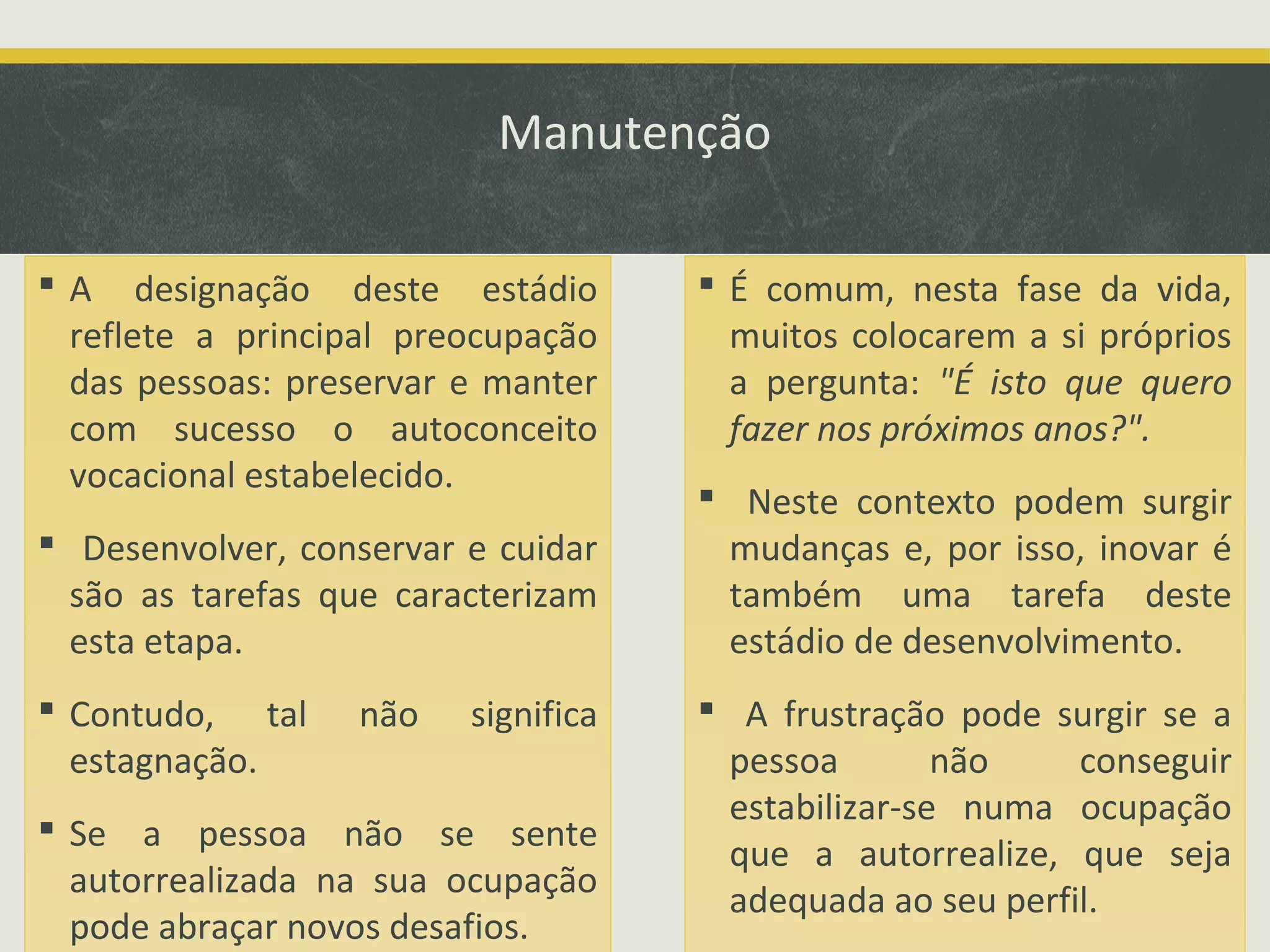 Manutenção
 A designação deste estádio
reflete a principal preocupação
das pessoas: preservar e manter
com sucesso o autoconceito
vocacional estabelecido.
 Desenvolver, conservar e cuidar
são as tarefas que caracterizam
esta etapa.
 Contudo, tal
estagnação.

não

significa

 Se a pessoa não se sente
autorrealizada na sua ocupação
pode abraçar novos desafios.

 É comum, nesta fase da vida,
muitos colocarem a si próprios
a pergunta: "É isto que quero
fazer nos próximos anos?".
 Neste contexto podem surgir
mudanças e, por isso, inovar é
também uma tarefa deste
estádio de desenvolvimento.
 A frustração pode surgir se a
pessoa
não
conseguir
estabilizar-se numa ocupação
que a autorrealize, que seja
adequada ao seu perfil.

 