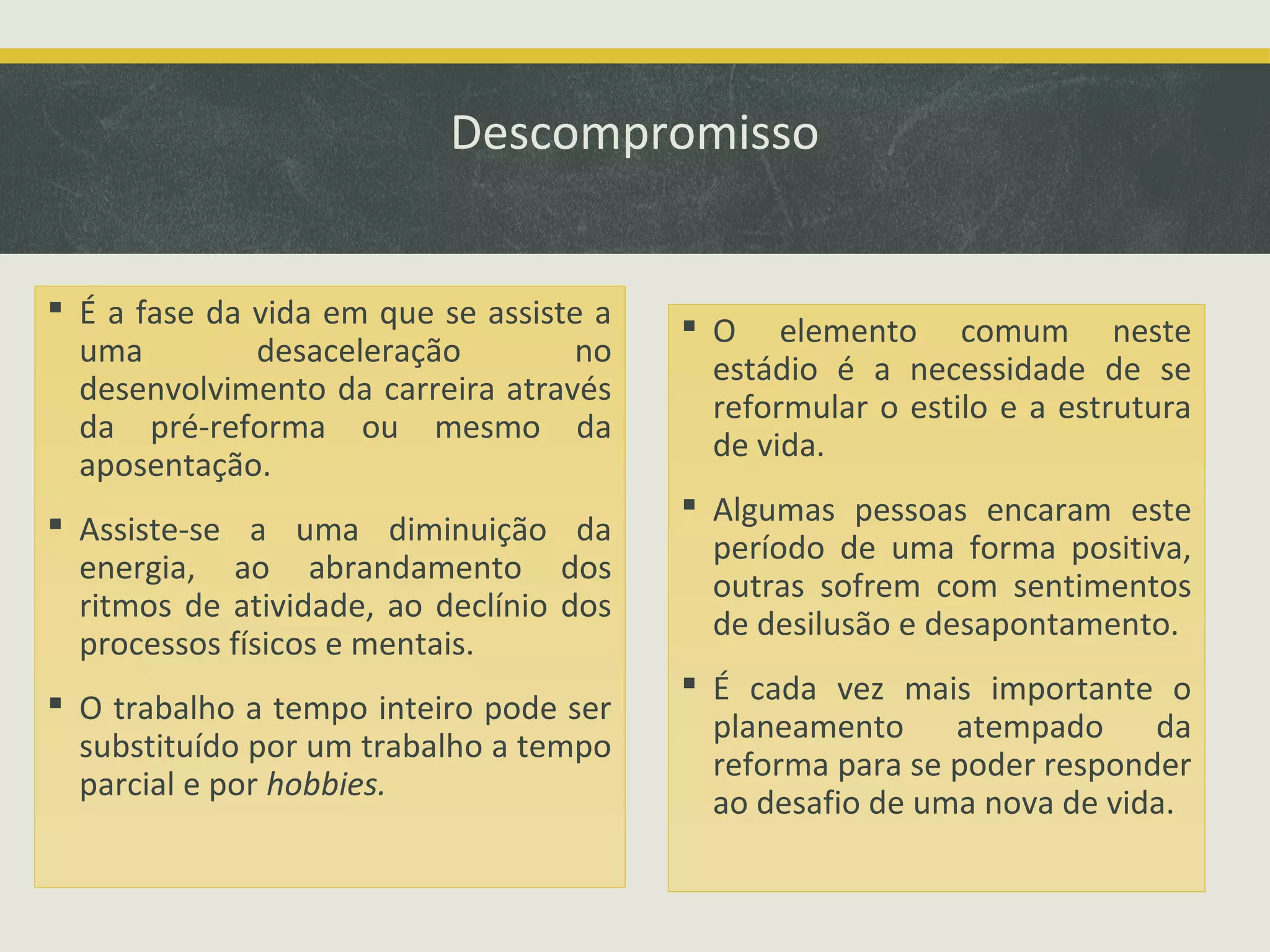 Descompromisso
 É a fase da vida em que se assiste a
uma
desaceleração
no
desenvolvimento da carreira através
da pré-reforma ou mesmo da
aposentação.
 Assiste-se a uma diminuição da
energia, ao abrandamento dos
ritmos de atividade, ao declínio dos
processos físicos e mentais.
 O trabalho a tempo inteiro pode ser
substituído por um trabalho a tempo
parcial e por hobbies.

 O elemento comum neste
estádio é a necessidade de se
reformular o estilo e a estrutura
de vida.
 Algumas pessoas encaram este
período de uma forma positiva,
outras sofrem com sentimentos
de desilusão e desapontamento.
 É cada vez mais importante o
planeamento atempado da
reforma para se poder responder
ao desafio de uma nova de vida.

 
