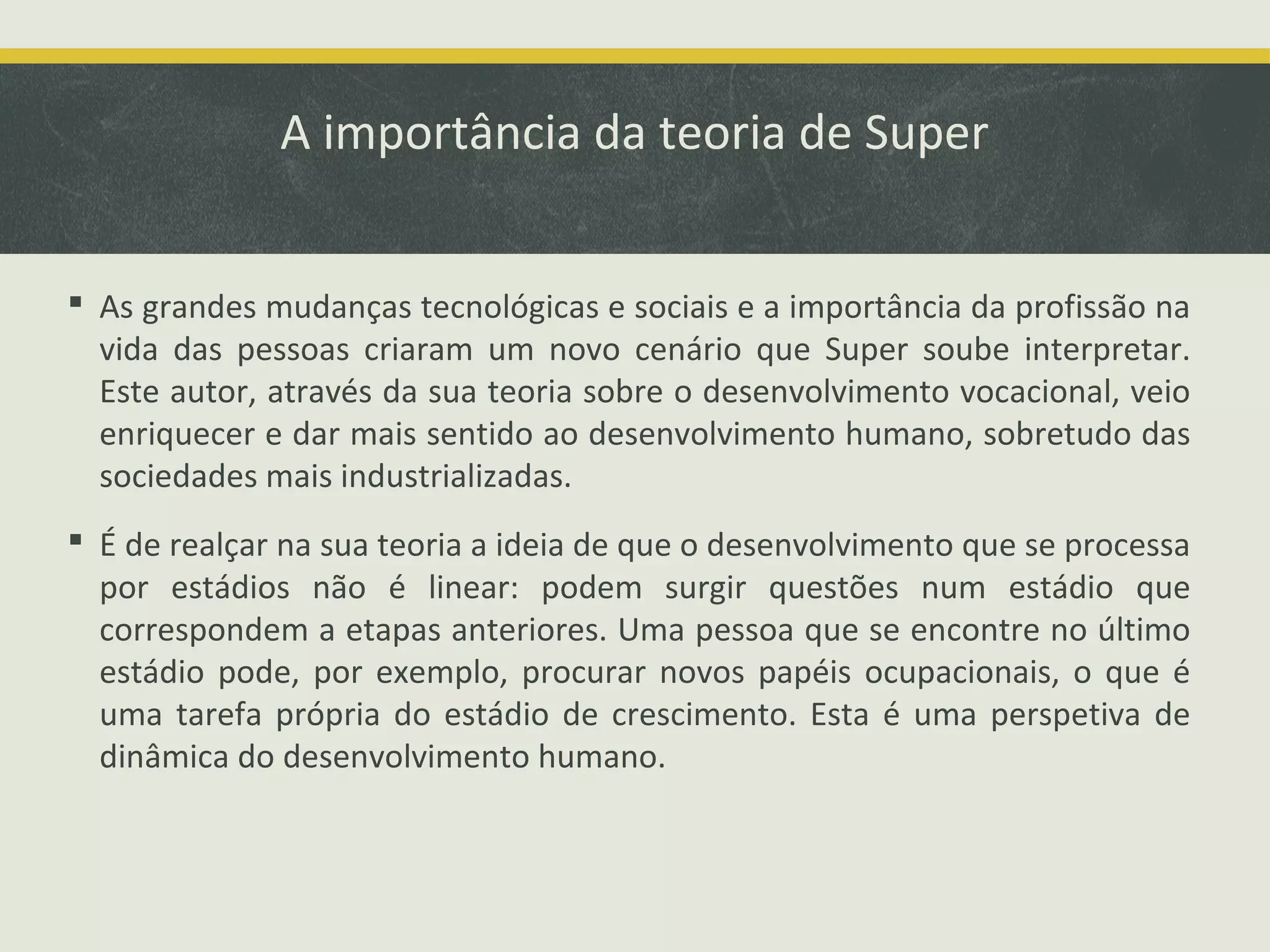 A importância da teoria de Super
 As grandes mudanças tecnológicas e sociais e a importância da profissão na
vida das pessoas criaram um novo cenário que Super soube interpretar.
Este autor, através da sua teoria sobre o desenvolvimento vocacional, veio
enriquecer e dar mais sentido ao desenvolvimento humano, sobretudo das
sociedades mais industrializadas.
 É de realçar na sua teoria a ideia de que o desenvolvimento que se processa
por estádios não é linear: podem surgir questões num estádio que
correspondem a etapas anteriores. Uma pessoa que se encontre no último
estádio pode, por exemplo, procurar novos papéis ocupacionais, o que é
uma tarefa própria do estádio de crescimento. Esta é uma perspetiva de
dinâmica do desenvolvimento humano.

 