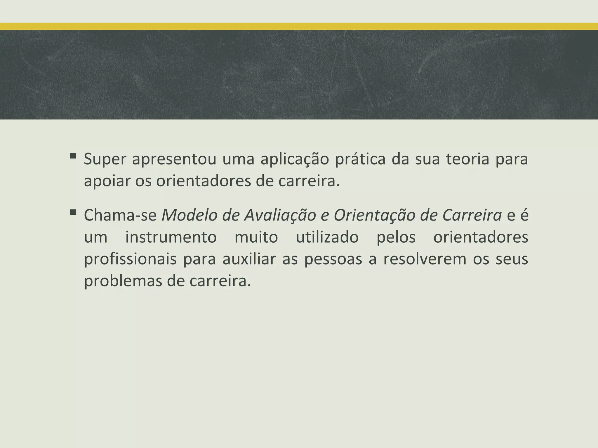  Super apresentou uma aplicação prática da sua teoria para
apoiar os orientadores de carreira.
 Chama-se Modelo de Avaliação e Orientação de Carreira e é
um instrumento muito utilizado pelos orientadores
profissionais para auxiliar as pessoas a resolverem os seus
problemas de carreira.

 