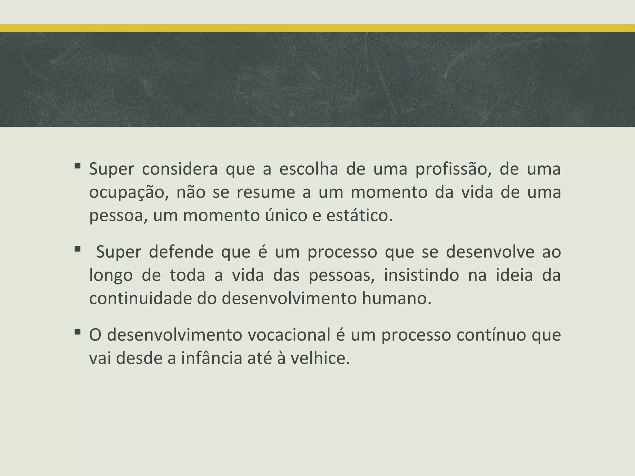  Super considera que a escolha de uma profissão, de uma
ocupação, não se resume a um momento da vida de uma
pessoa, um momento único e estático.
 Super defende que é um processo que se desenvolve ao
longo de toda a vida das pessoas, insistindo na ideia da
continuidade do desenvolvimento humano.
 O desenvolvimento vocacional é um processo contínuo que
vai desde a infância até à velhice.

 