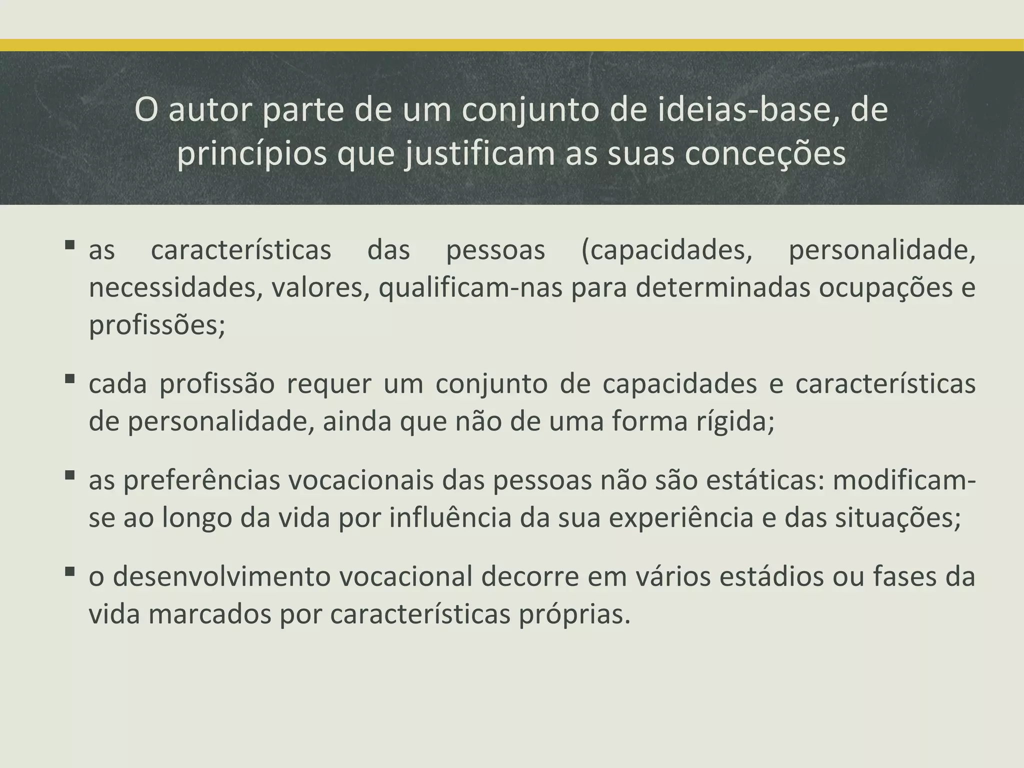 O autor parte de um conjunto de ideias-base, de
princípios que justificam as suas conceções
 as características das pessoas (capacidades, personalidade,
necessidades, valores, qualificam-nas para determinadas ocupações e
profissões;
 cada profissão requer um conjunto de capacidades e características
de personalidade, ainda que não de uma forma rígida;
 as preferências vocacionais das pessoas não são estáticas: modificamse ao longo da vida por influência da sua experiência e das situações;
 o desenvolvimento vocacional decorre em vários estádios ou fases da
vida marcados por características próprias.

 
