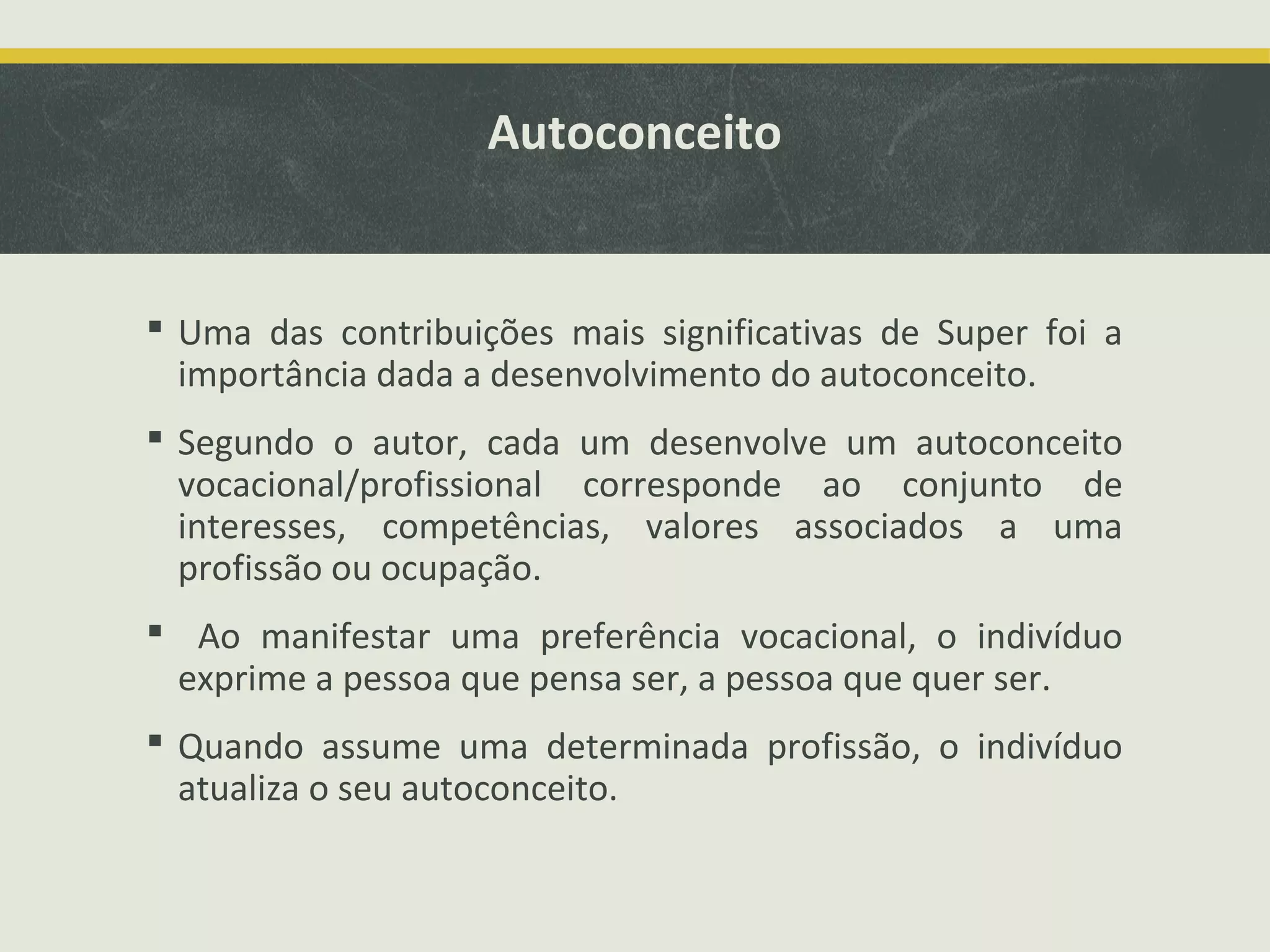 Autoconceito

 Uma das contribuições mais significativas de Super foi a
importância dada a desenvolvimento do autoconceito.
 Segundo o autor, cada um desenvolve um autoconceito
vocacional/profissional corresponde ao conjunto de
interesses, competências, valores associados a uma
profissão ou ocupação.
 Ao manifestar uma preferência vocacional, o indivíduo
exprime a pessoa que pensa ser, a pessoa que quer ser.
 Quando assume uma determinada profissão, o indivíduo
atualiza o seu autoconceito.

 