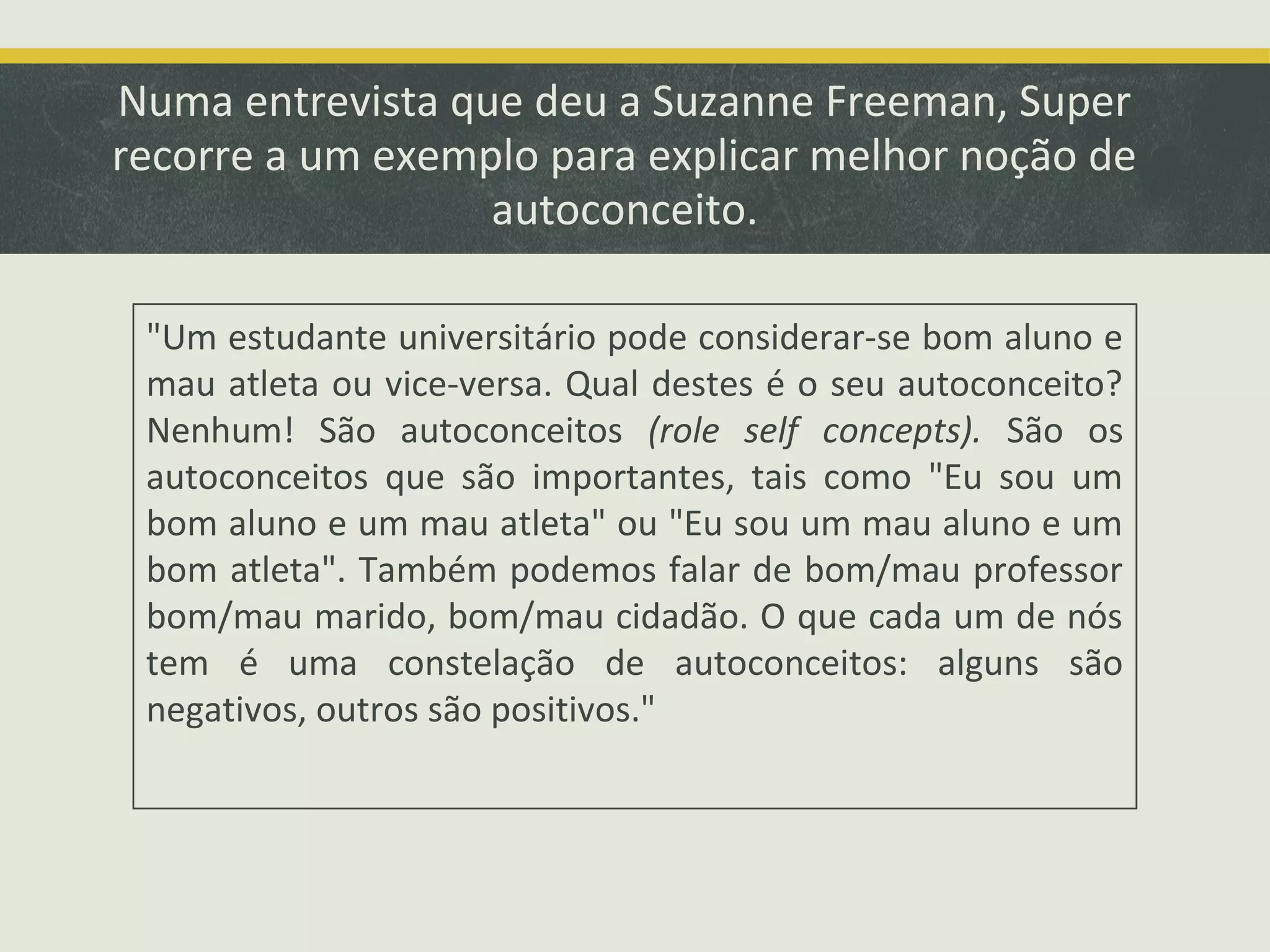 Numa entrevista que deu a Suzanne Freeman, Super
recorre a um exemplo para explicar melhor noção de
autoconceito.
"Um estudante universitário pode considerar-se bom aluno e
mau atleta ou vice-versa. Qual destes é o seu autoconceito?
Nenhum! São autoconceitos (role self concepts). São os
autoconceitos que são importantes, tais como "Eu sou um
bom aluno e um mau atleta" ou "Eu sou um mau aluno e um
bom atleta". Também podemos falar de bom/mau professor
bom/mau marido, bom/mau cidadão. O que cada um de nós
tem é uma constelação de autoconceitos: alguns são
negativos, outros são positivos."

 