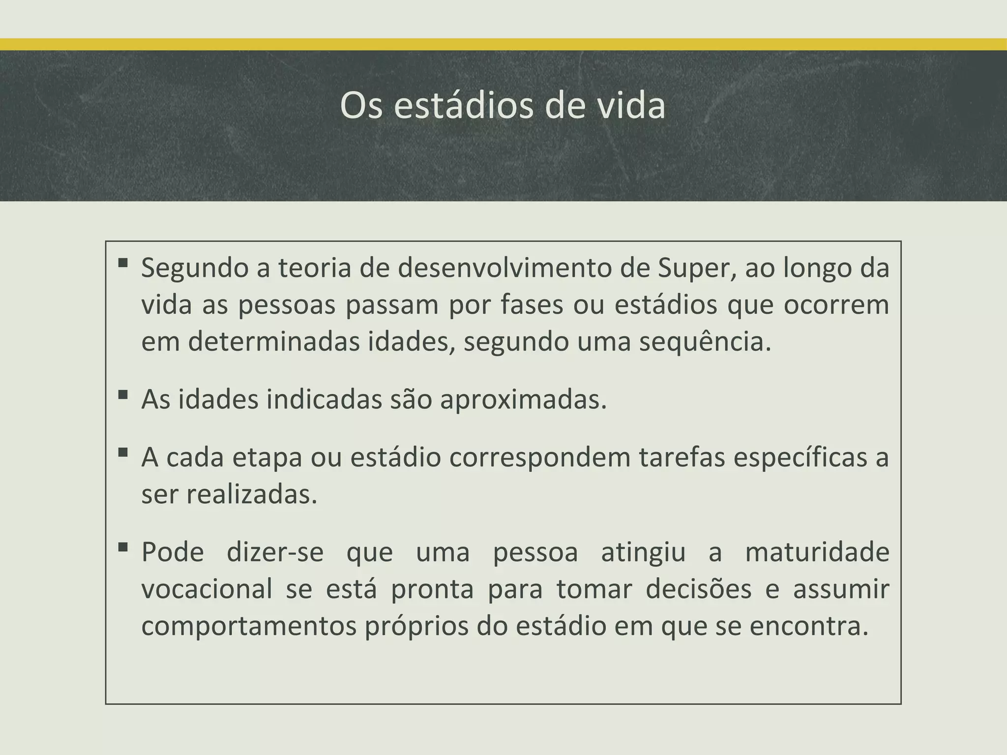 Os estádios de vida

 Segundo a teoria de desenvolvimento de Super, ao longo da
vida as pessoas passam por fases ou estádios que ocorrem
em determinadas idades, segundo uma sequência.
 As idades indicadas são aproximadas.
 A cada etapa ou estádio correspondem tarefas específicas a
ser realizadas.
 Pode dizer-se que uma pessoa atingiu a maturidade
vocacional se está pronta para tomar decisões e assumir
comportamentos próprios do estádio em que se encontra.

 