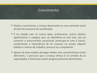 Crescimento

 Desde o nascimento, a criança desenvolve-se num contexto social
através do processo de socialização.
 É na relação com os outros (pais, professores, outros adultos
significativos e colegas) que, ao identificar-se com eles, ela vai
construir o autoconceito vocacional: preocupa-se com o futuro,
compreende a importância de ter sucesso na escola, adquire
hábitos e rotinas de trabalho, procura ser competente.
 Apesar de este estádio abranger idades com características muito
diferentes, o percurso que a criança efetua é no sentido de as
capacidades e interesses serem progressivamente dominantes.

 