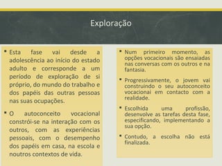 Exploração
 Esta fase vai desde a
adolescência ao início do estado
adulto e corresponde a um
período de exploração de si
próprio, do mundo do trabalho e
dos papéis das outras pessoas
nas suas ocupações.
O
autoconceito
vocacional
constrói-se na interação com os
outros, com as experiências
pessoais, com o desempenho
dos papéis em casa, na escola e
noutros contextos de vida.

 Num primeiro momento, as
opções vocacionais são ensaiadas
nas conversas com os outros e na
fantasia.
 Progressivamente, o jovem vai
construindo o seu autoconceito
vocacionai em contacto com a
realidade.
 Escolhida
uma
profissão,
desenvolve as tarefas desta fase,
especificando, implementando a
sua opção.
 Contudo, a escolha não está
finalizada.

 