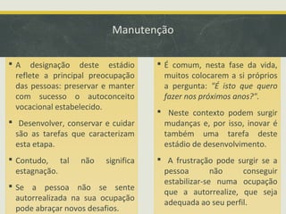 Manutenção
 A designação deste estádio
reflete a principal preocupação
das pessoas: preservar e manter
com sucesso o autoconceito
vocacional estabelecido.
 Desenvolver, conservar e cuidar
são as tarefas que caracterizam
esta etapa.
 Contudo, tal
estagnação.

não

significa

 Se a pessoa não se sente
autorrealizada na sua ocupação
pode abraçar novos desafios.

 É comum, nesta fase da vida,
muitos colocarem a si próprios
a pergunta: "É isto que quero
fazer nos próximos anos?".
 Neste contexto podem surgir
mudanças e, por isso, inovar é
também uma tarefa deste
estádio de desenvolvimento.
 A frustração pode surgir se a
pessoa
não
conseguir
estabilizar-se numa ocupação
que a autorrealize, que seja
adequada ao seu perfil.

 