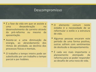 Descompromisso
 É a fase da vida em que se assiste a
uma
desaceleração
no
desenvolvimento da carreira através
da pré-reforma ou mesmo da
aposentação.
 Assiste-se a uma diminuição da
energia, ao abrandamento dos
ritmos de atividade, ao declínio dos
processos físicos e mentais.
 O trabalho a tempo inteiro pode ser
substituído por um trabalho a tempo
parcial e por hobbies.

 O elemento comum neste
estádio é a necessidade de se
reformular o estilo e a estrutura
de vida.
 Algumas pessoas encaram este
período de uma forma positiva,
outras sofrem com sentimentos
de desilusão e desapontamento.
 É cada vez mais importante o
planeamento atempado da
reforma para se poder responder
ao desafio de uma nova de vida.

 
