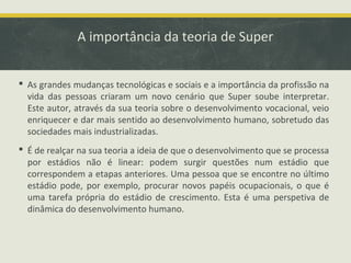 A importância da teoria de Super
 As grandes mudanças tecnológicas e sociais e a importância da profissão na
vida das pessoas criaram um novo cenário que Super soube interpretar.
Este autor, através da sua teoria sobre o desenvolvimento vocacional, veio
enriquecer e dar mais sentido ao desenvolvimento humano, sobretudo das
sociedades mais industrializadas.
 É de realçar na sua teoria a ideia de que o desenvolvimento que se processa
por estádios não é linear: podem surgir questões num estádio que
correspondem a etapas anteriores. Uma pessoa que se encontre no último
estádio pode, por exemplo, procurar novos papéis ocupacionais, o que é
uma tarefa própria do estádio de crescimento. Esta é uma perspetiva de
dinâmica do desenvolvimento humano.

 