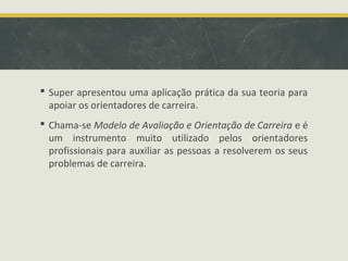  Super apresentou uma aplicação prática da sua teoria para
apoiar os orientadores de carreira.
 Chama-se Modelo de Avaliação e Orientação de Carreira e é
um instrumento muito utilizado pelos orientadores
profissionais para auxiliar as pessoas a resolverem os seus
problemas de carreira.

 