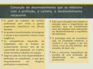 Conceção do desenvolvimento que se relaciona
com a profissão, a carreira, o desenvolvimento
vocacional.
 O papel do trabalho, da carreira
profissional tem vindo a ganhar
progressiva importância nas últimas
décadas.
 As grandes transformações tecnológicas
e sociais a que assistimos criaram novas
exigências.
 As competências requeridas ao
trabalhador não se limitam ao
conhecimento técnico: tem de ter
capacidade de adaptação, ser criativo,
tomar iniciativa, trabalhar em equipa.
 Exige-se cada vez mais disponibilidade e
dedicação ao trabalhador, o que gera
frequentemente
um
desgaste
profissional e emocional.

 Esta nova situação veio chamar a
atenção para a importância da
carreira, que se transformou
num dos aspetos mais relevantes
no desenvolvimento e equilíbrio
do indivíduo.
 A psicologia teve de considerar
que, na sociedade moderna, a
carreira é um aspeto a ter em
conta, a par da vida familiar, dos
estudos, do lazer, etc.
 Daí a crescente importância da
escolha de uma profissão, da
identificação
da
vocação
profissional.

 