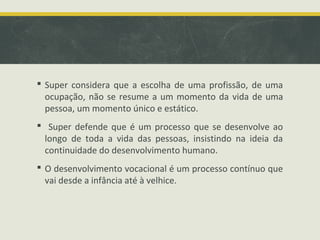  Super considera que a escolha de uma profissão, de uma
ocupação, não se resume a um momento da vida de uma
pessoa, um momento único e estático.
 Super defende que é um processo que se desenvolve ao
longo de toda a vida das pessoas, insistindo na ideia da
continuidade do desenvolvimento humano.
 O desenvolvimento vocacional é um processo contínuo que
vai desde a infância até à velhice.

 