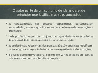 O autor parte de um conjunto de ideias-base, de
princípios que justificam as suas conceções
 as características das pessoas (capacidades, personalidade,
necessidades, valores, qualificam-nas para determinadas ocupações e
profissões;
 cada profissão requer um conjunto de capacidades e características
de personalidade, ainda que não de uma forma rígida;
 as preferências vocacionais das pessoas não são estáticas: modificamse ao longo da vida por influência da sua experiência e das situações;
 o desenvolvimento vocacional decorre em vários estádios ou fases da
vida marcados por características próprias.

 