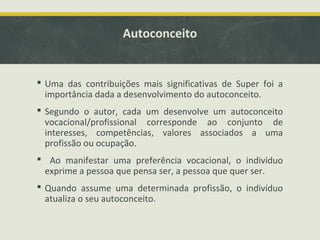Autoconceito

 Uma das contribuições mais significativas de Super foi a
importância dada a desenvolvimento do autoconceito.
 Segundo o autor, cada um desenvolve um autoconceito
vocacional/profissional corresponde ao conjunto de
interesses, competências, valores associados a uma
profissão ou ocupação.
 Ao manifestar uma preferência vocacional, o indivíduo
exprime a pessoa que pensa ser, a pessoa que quer ser.
 Quando assume uma determinada profissão, o indivíduo
atualiza o seu autoconceito.

 