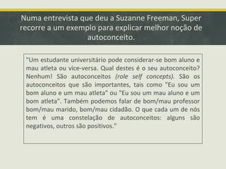 Numa entrevista que deu a Suzanne Freeman, Super
recorre a um exemplo para explicar melhor noção de
autoconceito.
"Um estudante universitário pode considerar-se bom aluno e
mau atleta ou vice-versa. Qual destes é o seu autoconceito?
Nenhum! São autoconceitos (role self concepts). São os
autoconceitos que são importantes, tais como "Eu sou um
bom aluno e um mau atleta" ou "Eu sou um mau aluno e um
bom atleta". Também podemos falar de bom/mau professor
bom/mau marido, bom/mau cidadão. O que cada um de nós
tem é uma constelação de autoconceitos: alguns são
negativos, outros são positivos."

 