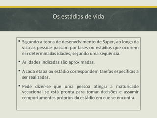 Os estádios de vida

 Segundo a teoria de desenvolvimento de Super, ao longo da
vida as pessoas passam por fases ou estádios que ocorrem
em determinadas idades, segundo uma sequência.
 As idades indicadas são aproximadas.
 A cada etapa ou estádio correspondem tarefas específicas a
ser realizadas.
 Pode dizer-se que uma pessoa atingiu a maturidade
vocacional se está pronta para tomar decisões e assumir
comportamentos próprios do estádio em que se encontra.

 