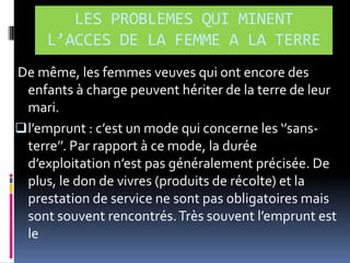 LES PROBLEMES QUI MINENT
L’ACCES DE LA FEMME A LA TERRE
De même, les femmes veuves qui ont encore des
enfants à charge peuvent hériter de la terre de leur
mari.
 l’emprunt : c’est un mode qui concerne les ‘’sansterre’’. Par rapport { ce mode, la durée
d’exploitation n’est pas généralement précisée. De
plus, le don de vivres (produits de récolte) et la
prestation de service ne sont pas obligatoires mais
sont souvent rencontrés. Très souvent l’emprunt est
le

 