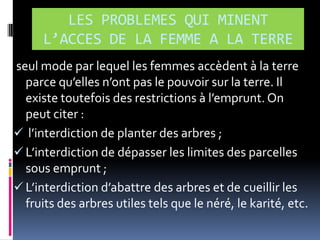 LES PROBLEMES QUI MINENT
L’ACCES DE LA FEMME A LA TERRE
seul mode par lequel les femmes accèdent à la terre
parce qu’elles n’ont pas le pouvoir sur la terre. Il
existe toutefois des restrictions { l’emprunt. On
peut citer :
 l’interdiction de planter des arbres ;
 L’interdiction de dépasser les limites des parcelles
sous emprunt ;
 L’interdiction d’abattre des arbres et de cueillir les
fruits des arbres utiles tels que le néré, le karité, etc.

 