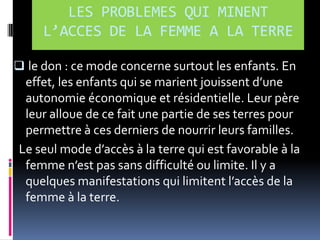 LES PROBLEMES QUI MINENT
L’ACCES DE LA FEMME A LA TERRE
 le don : ce mode concerne surtout les enfants. En

effet, les enfants qui se marient jouissent d’une
autonomie économique et résidentielle. Leur père
leur alloue de ce fait une partie de ses terres pour
permettre à ces derniers de nourrir leurs familles.
Le seul mode d’accès { la terre qui est favorable { la
femme n’est pas sans difficulté ou limite. Il y a
quelques manifestations qui limitent l’accès de la
femme à la terre.

 