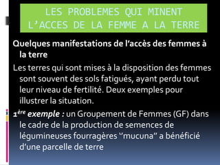 LES PROBLEMES QUI MINENT
L’ACCES DE LA FEMME A LA TERRE
Quelques manifestations de l’accès des femmes à
la terre
Les terres qui sont mises à la disposition des femmes
sont souvent des sols fatigués, ayant perdu tout
leur niveau de fertilité. Deux exemples pour
illustrer la situation.
1ère exemple : un Groupement de Femmes (GF) dans
le cadre de la production de semences de
légumineuses fourragères ‘’mucuna’’ a bénéficié
d’une parcelle de terre

 