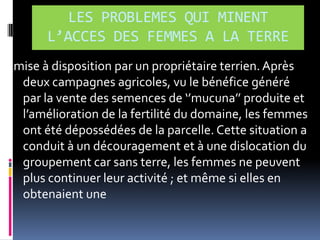 LES PROBLEMES QUI MINENT
L’ACCES DES FEMMES A LA TERRE
mise à disposition par un propriétaire terrien. Après
deux campagnes agricoles, vu le bénéfice généré
par la vente des semences de ‘’mucuna’’ produite et
l’amélioration de la fertilité du domaine, les femmes
ont été dépossédées de la parcelle. Cette situation a
conduit à un découragement et à une dislocation du
groupement car sans terre, les femmes ne peuvent
plus continuer leur activité ; et même si elles en
obtenaient une

 