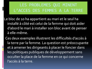 LES PROBLEMES QUI MINENT
L’ACCES DES FEMMES A LA TERRE
Le bloc de 10 ha appartient au mari et le seul ha
installé à côté est celui de la femme qui doit aider
d’abord le mari { installer son bloc avant de penser
à elle-même.
Ces deux exemples illustrent les difficultés d’accès {
la terre par la femme. La question est préoccupante
et à amener les dirigeants à placer le foncier dans
les politiques publiques de développement sans
occulter la place de la femme en ce qui concerne
l’accès { la terre.

 