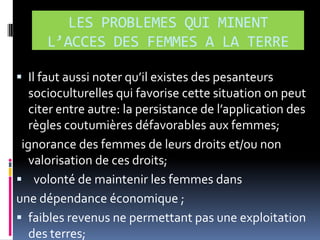 LES PROBLEMES QUI MINENT
L’ACCES DES FEMMES A LA TERRE
 Il faut aussi noter qu’il existes des pesanteurs

socioculturelles qui favorise cette situation on peut
citer entre autre: la persistance de l’application des
règles coutumières défavorables aux femmes;
ignorance des femmes de leurs droits et/ou non
valorisation de ces droits;
 volonté de maintenir les femmes dans
une dépendance économique ;
 faibles revenus ne permettant pas une exploitation
des terres;

 