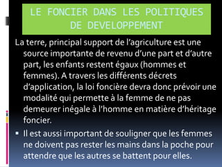 LE FONCIER DANS LES POLITIQUES
DE DEVELOPPEMENT
La terre, principal support de l’agriculture est une
source importante de revenu d’une part et d’autre
part, les enfants restent égaux (hommes et
femmes). A travers les différents décrets
d’application, la loi foncière devra donc prévoir une
modalité qui permette à la femme de ne pas
demeurer inégale { l’homme en matière d’héritage
foncier.
 Il est aussi important de souligner que les femmes
ne doivent pas rester les mains dans la poche pour
attendre que les autres se battent pour elles.

 