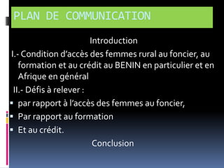 PLAN DE COMMUNICATION
Introduction
I.- Condition d’accès des femmes rural au foncier, au
formation et au crédit au BENIN en particulier et en
Afrique en général
II.- Défis à relever :
 par rapport { l’accès des femmes au foncier,
 Par rapport au formation
 Et au crédit.
Conclusion

 