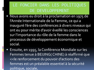 LE FONCIER DANS LES POLITIQUES
DE DEVELOPPEMENT
 Nous avons eu droit à la proclamation en 1975 de

l’Année Internationale de la Femme, ce qui a
inauguré l’ère des conférences { divers niveaux qui
ont eu pour mérite d’avoir éveillé les consciences
sur l’importance du rôle de la femme dans le
processus de développement économique et
social.
 Ensuite, en 1995, la Conférence Mondiale sur les
Femmes tenue à BEIJING( CHINE) à réaffirmé que
<<le renforcement du pouvoir d’actions des
femmes est un préalable essentiel à la sécurité
politique, sociale,

 