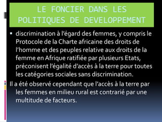 LE FONCIER DANS LES
POLITIQUES DE DEVELOPPEMENT
 discrimination { l’égard des femmes, y compris le

Protocole de la Charte africaine des droits de
l’homme et des peuples relative aux droits de la
femme en Afrique ratifiée par plusieurs Etats,
préconisent l’égalité d’accès { la terre pour toutes
les catégories sociales sans discrimination.
Il a été observé cependant que l’accès { la terre par
les femmes en milieu rural est contrarié par une
multitude de facteurs.

 