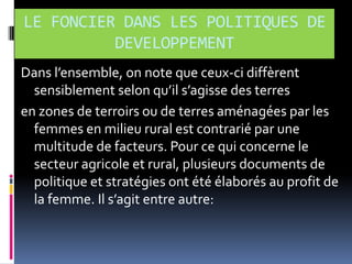 LE FONCIER DANS LES POLITIQUES DE
DEVELOPPEMENT
Dans l’ensemble, on note que ceux-ci diffèrent
sensiblement selon qu’il s’agisse des terres
en zones de terroirs ou de terres aménagées par les
femmes en milieu rural est contrarié par une
multitude de facteurs. Pour ce qui concerne le
secteur agricole et rural, plusieurs documents de
politique et stratégies ont été élaborés au profit de
la femme. Il s’agit entre autre:

 