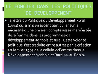 LE FONCIER DANS LES POLITIQUES
DE DEVELOPPEMENT
 la lettre du Politique du Développement Rural

(1991) qui a mis un accent particulier sur la
nécessité d’une prise en compte assez manifestée
de la femme dans les programmes de
développement agricole et rural. Cette volonté
politique s’est traduite entre autres par la création
en Janvier 1995 de la cellule <<Femme dans le
Développement Agricole et Rural >> au Benin.

 