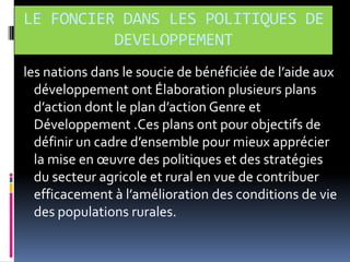 LE FONCIER DANS LES POLITIQUES DE
DEVELOPPEMENT
les nations dans le soucie de bénéficiée de l’aide aux
développement ont Élaboration plusieurs plans
d’action dont le plan d’action Genre et
Développement .Ces plans ont pour objectifs de
définir un cadre d’ensemble pour mieux apprécier
la mise en œuvre des politiques et des stratégies
du secteur agricole et rural en vue de contribuer
efficacement { l’amélioration des conditions de vie
des populations rurales.

 