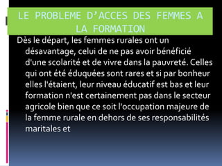 LE PROBLEME D’ACCES DES FEMMES A
LA FORMATION
Dès le départ, les femmes rurales ont un
désavantage, celui de ne pas avoir bénéficié
d'une scolarité et de vivre dans la pauvreté. Celles
qui ont été éduquées sont rares et si par bonheur
elles l'étaient, leur niveau éducatif est bas et leur
formation n'est certainement pas dans le secteur
agricole bien que ce soit l'occupation majeure de
la femme rurale en dehors de ses responsabilités
maritales et

 