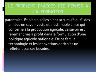 LE PROBLEME D’ACCES DES FEMMES A
LA FORMATION
parentales. Et bien qu'elles aient accumulé au fil des
années un savoir vaste et inestimable en ce qui
concerne à la production agricole, ce savoir est
rarement mis à profit dans la formulation d'une
politique agricole nationale. De ce fait, la
technologie et les innovations agricoles ne
reflètent pas ses besoins.

 