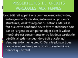 POSSIBILITES DE CREDITS
AGRICOLES AUX FEMMES
Le crédit fait appel à une confiance entre individus,
entre groupe d’individus, entre une ou plusieurs
structures, localités régions ou nations. Mais il se
fait que cette confiance devra être matérialisée soit
par de l’argent ou soit par un objet dont la valeur
monétaire est consentante entre les deux parties (le
bénéficiaire/demandeur du crédit et celui qui
s’engage { donner le crédit). Dans la plus part des
cas, se sont les banques ou institution de microfinance qui offrent

 