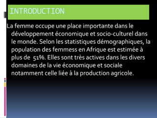 INTRODUCTION
La femme occupe une place importante dans le
développement économique et socio-culturel dans
le monde. Selon les statistiques démographiques, la
population des femmess en Afrique est estimée à
plus de 51%. Elles sont très actives dans les divers
domaines de la vie économique et sociale
notamment celle liée à la production agricole.

 