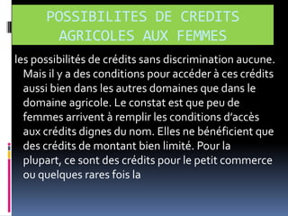 POSSIBILITES DE CREDITS
AGRICOLES AUX FEMMES
les possibilités de crédits sans discrimination aucune.
Mais il y a des conditions pour accéder à ces crédits
aussi bien dans les autres domaines que dans le
domaine agricole. Le constat est que peu de
femmes arrivent { remplir les conditions d’accès
aux crédits dignes du nom. Elles ne bénéficient que
des crédits de montant bien limité. Pour la
plupart, ce sont des crédits pour le petit commerce
ou quelques rares fois la

 