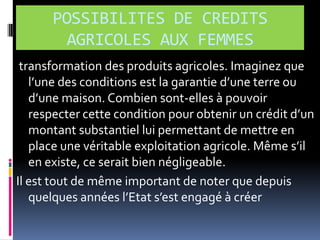 POSSIBILITES DE CREDITS
AGRICOLES AUX FEMMES
transformation des produits agricoles. Imaginez que
l’une des conditions est la garantie d’une terre ou
d’une maison. Combien sont-elles à pouvoir
respecter cette condition pour obtenir un crédit d’un
montant substantiel lui permettant de mettre en
place une véritable exploitation agricole. Même s’il
en existe, ce serait bien négligeable.
Il est tout de même important de noter que depuis
quelques années l’Etat s’est engagé { créer

 