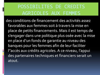 POSSIBILITES DE CREDITS
AGRICOLES AUX FEMMES
des conditions de financement des activités assez
favorables aux femmes soit à travers la mise en
place de petits financements. Mais il est temps de
s’engager dans une politique plus osée avec la mise
en place d’un fonds de garantie au niveau des
banques pour les femmes afin de leur faciliter
l’’accès aux crédits agricoles. A ce niveau, l’appui
des partenaires techniques et financiers serait un
atout.

 