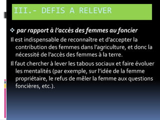 III.- DEFIS A RELEVER
 par rapport à l’accès des femmes au foncier
Il est indispensable de reconnaître et d’accepter la
contribution des femmes dans l’agriculture, et donc la
nécessité de l’accès des femmes { la terre.
Il faut chercher à lever les tabous sociaux et faire évoluer
les mentalités (par exemple, sur l’idée de la femme
propriétaire, le refus de mêler la femme aux questions
foncières, etc.).

 
