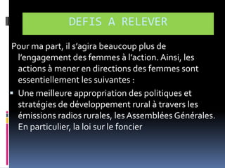 DEFIS A RELEVER
Pour ma part, il s’agira beaucoup plus de
l’engagement des femmes { l’action. Ainsi, les
actions à mener en directions des femmes sont
essentiellement les suivantes :
 Une meilleure appropriation des politiques et
stratégies de développement rural à travers les
émissions radios rurales, les Assemblées Générales.
En particulier, la loi sur le foncier

 