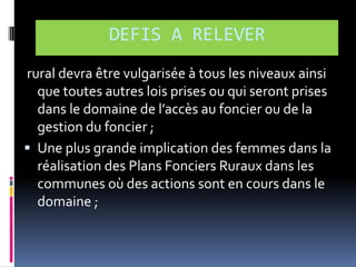 DEFIS A RELEVER
rural devra être vulgarisée à tous les niveaux ainsi
que toutes autres lois prises ou qui seront prises
dans le domaine de l’accès au foncier ou de la
gestion du foncier ;
 Une plus grande implication des femmes dans la
réalisation des Plans Fonciers Ruraux dans les
communes où des actions sont en cours dans le
domaine ;

 
