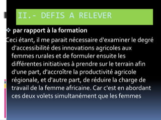 II.- DEFIS A RELEVER
 par rapport à la formation

Ceci étant, il me parait nécessaire d'examiner le degré
d'accessibilité des innovations agricoles aux
femmes rurales et de formuler ensuite les
différentes initiatives à prendre sur le terrain afin
d'une part, d'accroître la productivité agricole
régionale, et d'autre part, de réduire la charge de
travail de la femme africaine. Car c'est en abordant
ces deux volets simultanément que les femmes

 