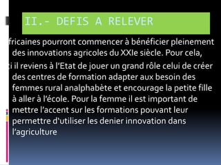 II.- DEFIS A RELEVER
africaines pourront commencer à bénéficier pleinement
des innovations agricoles du XXIe siècle. Pour cela,
Ici il reviens { l’Etat de jouer un grand rôle celui de créer
des centres de formation adapter aux besoin des
femmes rural analphabète et encourage la petite fille
{ aller { l’école. Pour la femme il est important de
mettre l’accent sur les formations pouvant leur
permettre d‘utiliser les denier innovation dans
l’agriculture

 