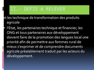 II.- DEFIS A RELEVER
et les technique de transformation des produits
agricole
 l’Etat, les partenaires technique et financier, les
ONG et tous partenaires aux développement
doivent faire de la promotion des langues local une
priorité afin de permettre aux femmes rural de
mieux s‘exprimer et de comprendre documents
agricole préalablement traduit par les acteurs du
développement.

 