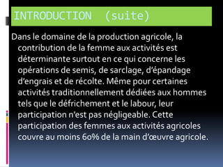INTRODUCTION

(suite)

Dans le domaine de la production agricole, la
contribution de la femme aux activités est
déterminante surtout en ce qui concerne les
opérations de semis, de sarclage, d’épandage
d’engrais et de récolte. Même pour certaines
activités traditionnellement dédiées aux hommes
tels que le défrichement et le labour, leur
participation n’est pas négligeable. Cette
participation des femmes aux activités agricoles
couvre au moins 60% de la main d’œuvre agricole.

 